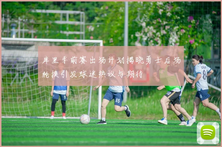 库里季前赛出场计划揭晓勇士后场轮换引发球迷热议与期待