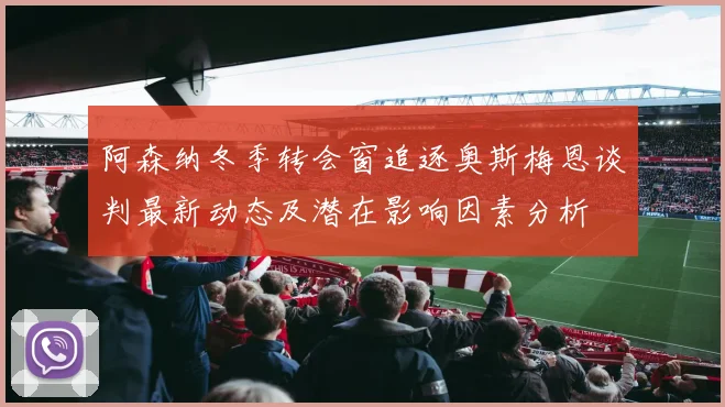 阿森纳冬季转会窗追逐奥斯梅恩谈判最新动态及潜在影响因素分析
