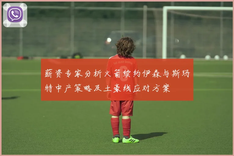 薪资专家分析火箭续约伊森与斯玛特中产策略及土豪线应对方案